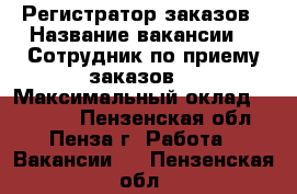 Регистратор заказов › Название вакансии ­  Сотрудник по приему заказов  › Максимальный оклад ­ 25 000 - Пензенская обл., Пенза г. Работа » Вакансии   . Пензенская обл.